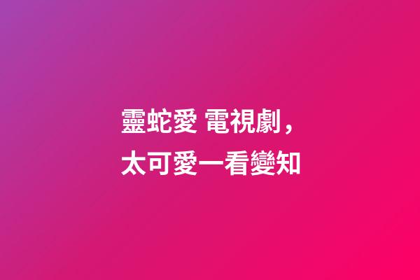 靈蛇愛 電視劇，太可愛一看變知-第1張-觀點-玄機派